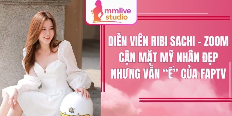 Diễn viên Ribi Sachi – Zoom cận mặt mỹ nhân đẹp nhưng vẫn “ế” của FapTV