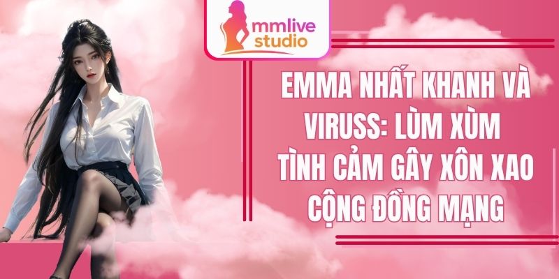 Emma Nhất Khanh Và Viruss: Drama Tình Ái Xôn Xao Cộng Đồng