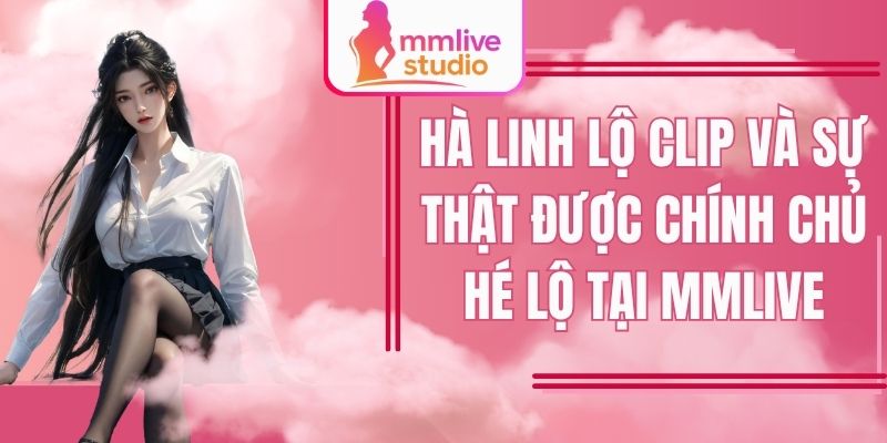 Hà Linh Lộ Clip Và Sự Thật Được Chính Chủ Hé Lộ Tại Mmlive