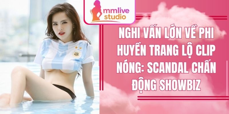 Nghi vấn lớn về Phi Huyền Trang lộ clip nóng: Scandal chấn động showbiz