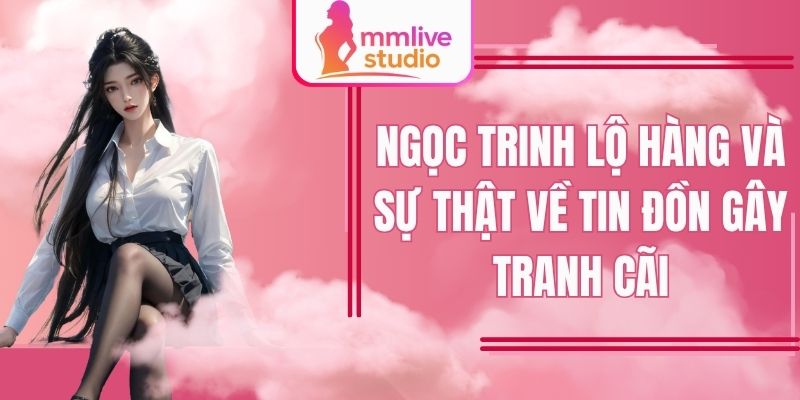 Ngọc Trinh Lộ Hàng Và Sự Thật Về Tin Đồn Gây Tranh Cãi Có Đúng