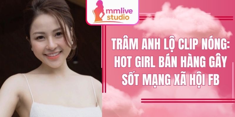 Trâm Anh Lộ Clip Nóng: Hot Girl Bán Hàng Gây Sốt Mạng Xã Hội FB