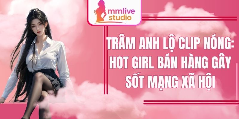 Trâm Anh lộ clip nóng: hot girl bán hàng gây sốt mạng xã hội FB
