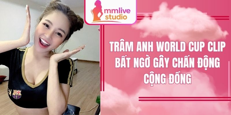 Trâm Anh World Cup clip khiến mạng xã hội dậy sóng